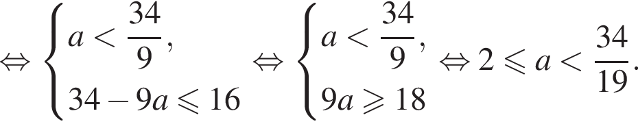  рав­но­силь­но си­сте­ма вы­ра­же­ний  новая стро­ка a мень­ше дробь: чис­ли­тель: 34, зна­ме­на­тель: 9 конец дроби , новая стро­ка 34 минус 9a мень­ше или равно 16  конец си­сте­мы . рав­но­силь­но си­сте­ма вы­ра­же­ний  новая стро­ка a мень­ше дробь: чис­ли­тель: 34, зна­ме­на­тель: 9 конец дроби , новая стро­ка 9a боль­ше или равно 18  конец си­сте­мы . рав­но­силь­но 2 мень­ше или равно a мень­ше дробь: чис­ли­тель: 34, зна­ме­на­тель: 19 конец дроби . 