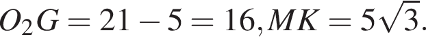 O_2G=21 минус 5=16, MK=5 ко­рень из: на­ча­ло ар­гу­мен­та: 3 конец ар­гу­мен­та .