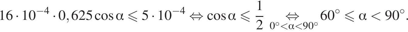16 умножить на 10 в степени левая круглая скобка минус 4 правая круглая скобка умножить на 0,625 косинус альфа меньше или равно 5 умножить на 10 в степени левая круглая скобка минус 4 правая круглая скобка } равносильно косинус альфа меньше или равно дробь: числитель: 1, знаменатель: 2 конец дроби \underset 0 градусов меньше альфа меньше 90 градусов \mathop равносильно 60 градусов меньше или равно альфа меньше 90 градусов .