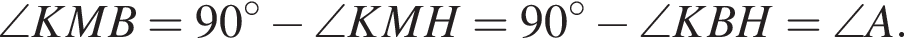 \angle KMB=90 градусов минус \angle KMH=90 градусов минус \angle KBH=\angle A.