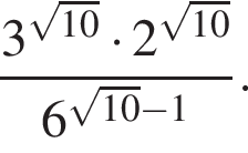  дробь: чис­ли­тель: 3 в сте­пе­ни левая круг­лая скоб­ка ко­рень из: на­ча­ло ар­гу­мен­та: 10 конец ар­гу­мен­та пра­вая круг­лая скоб­ка умно­жить на 2 в сте­пе­ни левая круг­лая скоб­ка ко­рень из: на­ча­ло ар­гу­мен­та: 10 конец ар­гу­мен­та пра­вая круг­лая скоб­ка , зна­ме­на­тель: 6 в сте­пе­ни левая круг­лая скоб­ка ко­рень из: на­ча­ло ар­гу­мен­та: 10 конец ар­гу­мен­та минус 1 пра­вая круг­лая скоб­ка конец дроби . 