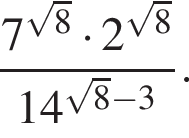  дробь: чис­ли­тель: 7 в сте­пе­ни левая круг­лая скоб­ка ко­рень из: на­ча­ло ар­гу­мен­та: 8 конец ар­гу­мен­та пра­вая круг­лая скоб­ка умно­жить на 2 в сте­пе­ни левая круг­лая скоб­ка ко­рень из: на­ча­ло ар­гу­мен­та: 8 конец ар­гу­мен­та пра­вая круг­лая скоб­ка , зна­ме­на­тель: 14 в сте­пе­ни левая круг­лая скоб­ка ко­рень из: на­ча­ло ар­гу­мен­та: 8 конец ар­гу­мен­та минус 3 пра­вая круг­лая скоб­ка конец дроби . 