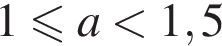 1 мень­ше или равно a мень­ше 1,5