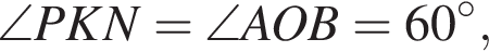 \angle PKN = \angle AOB = 60 градусов,