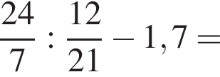  дробь: чис­ли­тель: 24, зна­ме­на­тель: 7 конец дроби : дробь: чис­ли­тель: 12, зна­ме­на­тель: 21 конец дроби минус 1,7= 