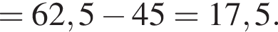 = 62,5 минус 45 = 17,5.