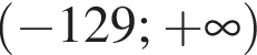 левая круглая скобка минус 129 ; плюс бесконечность правая круглая скобка
