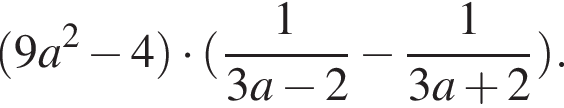  левая круг­лая скоб­ка 9a в квад­ра­те минус 4 пра­вая круг­лая скоб­ка умно­жить на левая круг­лая скоб­ка дробь: чис­ли­тель: 1, зна­ме­на­тель: 3a минус 2 конец дроби минус дробь: чис­ли­тель: 1, зна­ме­на­тель: 3a плюс 2 конец дроби пра­вая круг­лая скоб­ка . 