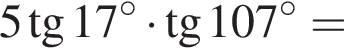 5 тан­генс 17 гра­ду­сов умно­жить на тан­генс 107 гра­ду­сов =