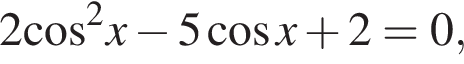 2 ко­си­нус в квад­ра­те x минус 5 ко­си­нус x плюс 2=0,