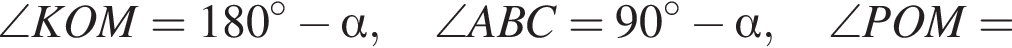 \angle KOM=180 в степени левая круглая скобка \circ правая круглая скобка минус альфа ,\angle ABC=90 в степени левая круглая скобка \circ правая круглая скобка минус альфа ,\angle POM=