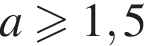 a боль­ше или равно 1,5