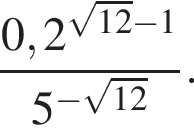  дробь: чис­ли­тель: 0,2 в сте­пе­ни левая круг­лая скоб­ка ко­рень из: на­ча­ло ар­гу­мен­та: 12 конец ар­гу­мен­та минус 1 пра­вая круг­лая скоб­ка , зна­ме­на­тель: 5 в сте­пе­ни левая круг­лая скоб­ка минус ко­рень из: на­ча­ло ар­гу­мен­та: 12 конец ар­гу­мен­та пра­вая круг­лая скоб­ка конец дроби . 