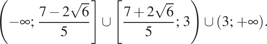 левая круглая скобка минус бесконечность ; дробь: числитель: 7 минус 2 корень из 6 , знаменатель: 5 конец дроби правая квадратная скобка \cup левая квадратная скобка дробь: числитель: 7 плюс 2 корень из 6 , знаменатель: 5 конец дроби ; 3 правая круглая скобка \cup левая круглая скобка 3; плюс бесконечность правая круглая скобка .