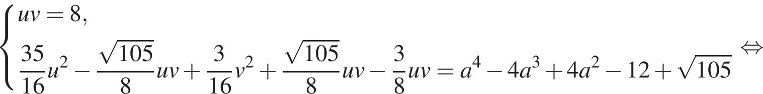  си­сте­ма вы­ра­же­ний uv=8, дробь: чис­ли­тель: 35, зна­ме­на­тель: 16 конец дроби u в квад­ра­те минус дробь: чис­ли­тель: ко­рень из: на­ча­ло ар­гу­мен­та: 105 конец ар­гу­мен­та , зна­ме­на­тель: 8 конец дроби uv плюс дробь: чис­ли­тель: 3, зна­ме­на­тель: 16 конец дроби v в квад­ра­те плюс дробь: чис­ли­тель: ко­рень из: на­ча­ло ар­гу­мен­та: 105 конец ар­гу­мен­та , зна­ме­на­тель: 8 конец дроби uv минус дробь: чис­ли­тель: 3, зна­ме­на­тель: 8 конец дроби uv=a в сте­пе­ни 4 минус 4a в кубе плюс 4a в квад­ра­те минус 12 плюс ко­рень из: на­ча­ло ар­гу­мен­та: 105 конец ар­гу­мен­та конец си­сте­мы . рав­но­силь­но 