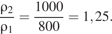  дробь: чис­ли­тель: \rho_2, зна­ме­на­тель: \rho_1 конец дроби = дробь: чис­ли­тель: 1000, зна­ме­на­тель: 800 конец дроби =1,25. 