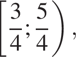  левая квад­рат­ная скоб­ка дробь: чис­ли­тель: 3, зна­ме­на­тель: 4 конец дроби ; дробь: чис­ли­тель: 5, зна­ме­на­тель: 4 конец дроби пра­вая круг­лая скоб­ка ,