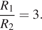  дробь: чис­ли­тель: R_1, зна­ме­на­тель: R_2 конец дроби =3. 