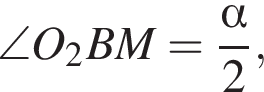 \angle O_2BM= дробь: чис­ли­тель: альфа , зна­ме­на­тель: 2 конец дроби , 