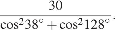  дробь: чис­ли­тель: 30, зна­ме­на­тель: ко­си­нус в квад­ра­те 38 в сте­пе­ни левая круг­лая скоб­ка \circ пра­вая круг­лая скоб­ка плюс ко­си­нус в квад­ра­те 128 в сте­пе­ни левая круг­лая скоб­ка \circ пра­вая круг­лая скоб­ка конец дроби . 