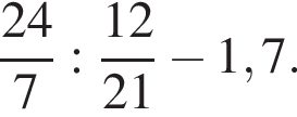 дробь: чис­ли­тель: 24, зна­ме­на­тель: 7 конец дроби : дробь: чис­ли­тель: 12, зна­ме­на­тель: 21 конец дроби минус 1,7. 