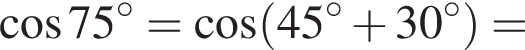  ко­си­нус 75 гра­ду­сов = ко­си­нус левая круг­лая скоб­ка 45 гра­ду­сов плюс 30 гра­ду­сов пра­вая круг­лая скоб­ка =
