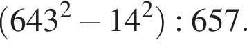  левая круг­лая скоб­ка 643 в квад­ра­те минус 14 в квад­ра­те пра­вая круг­лая скоб­ка :657.