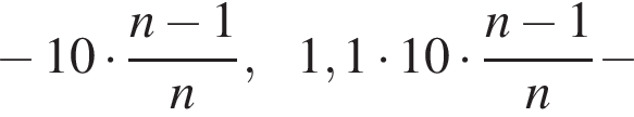  минус 10 умно­жить на дробь: чис­ли­тель: n минус 1, зна­ме­на­тель: n конец дроби , 1,1 умно­жить на 10 умно­жить на дробь: чис­ли­тель: n минус 1, зна­ме­на­тель: n конец дроби минус 