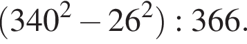  левая круг­лая скоб­ка 340 в квад­ра­те минус 26 в квад­ра­те пра­вая круг­лая скоб­ка :366.