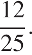  дробь: чис­ли­тель: 12, зна­ме­на­тель: 25 конец дроби . 