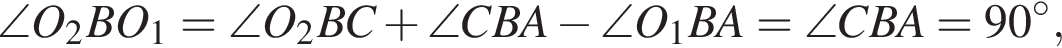 \angle O_2BO_1=\angle O_2BC плюс \angle CBA минус \angle O_1BA=\angle CBA=90 в степени левая круглая скобка \circ правая круглая скобка ,