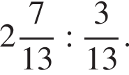  целая часть: 2, дроб­ная часть: чис­ли­тель: 7, зна­ме­на­тель: 13 : дробь: чис­ли­тель: 3, зна­ме­на­тель: 13 конец дроби . 