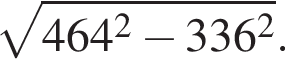  ко­рень из: на­ча­ло ар­гу­мен­та: 464 в квад­ра­те минус 336 в квад­ра­те конец ар­гу­мен­та .