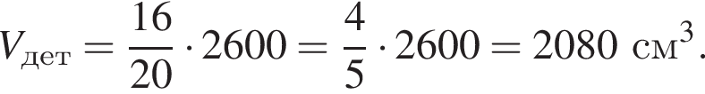 V_дет = дробь: числитель: 16, знаменатель: 20 конец дроби умножить на 2600 = дробь: числитель: 4, знаменатель: 5 конец дроби умножить на 2600 = 2080 см в кубе .
