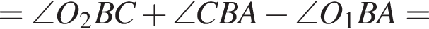=\angle O_2BC плюс \angle CBA минус \angle O_1BA=