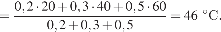 = дробь: чис­ли­тель: 0,2 умно­жить на 20 плюс 0,3 умно­жить на 40 плюс 0,5 умно­жить на 60, зна­ме­на­тель: 0,2 плюс 0,3 плюс 0,5 конец дроби = 46 гра­ду­совС. 