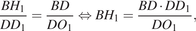  дробь: чис­ли­тель: BH_1, зна­ме­на­тель: DD_1 конец дроби = дробь: чис­ли­тель: BD, зна­ме­на­тель: DO_1 конец дроби рав­но­силь­но BH_1= дробь: чис­ли­тель: BD умно­жить на DD_1, зна­ме­на­тель: DO_1 конец дроби , 