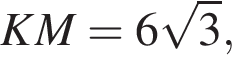 KM = 6 ко­рень из: на­ча­ло ар­гу­мен­та: 3 конец ар­гу­мен­та ,