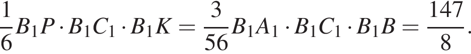  дробь: чис­ли­тель: 1, зна­ме­на­тель: 6 конец дроби B_1P умно­жить на B_1C_1 умно­жить на B_1K= дробь: чис­ли­тель: 3, зна­ме­на­тель: 56 конец дроби B_1A_1 умно­жить на B_1C_1 умно­жить на B_1B= дробь: чис­ли­тель: 147, зна­ме­на­тель: 8 конец дроби . 