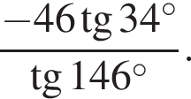  дробь: чис­ли­тель: минус 46 тан­генс 34 гра­ду­сов , зна­ме­на­тель: тан­генс 146 гра­ду­сов конец дроби . 