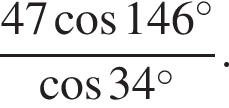  дробь: чис­ли­тель: 47 ко­си­нус 146 гра­ду­сов , зна­ме­на­тель: ко­си­нус 34 гра­ду­сов конец дроби . 