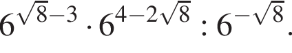 6 в сте­пе­ни левая круг­лая скоб­ка ко­рень из: на­ча­ло ар­гу­мен­та: 8 конец ар­гу­мен­та минус 3 пра­вая круг­лая скоб­ка умно­жить на 6 в сте­пе­ни левая круг­лая скоб­ка 4 минус 2 ко­рень из: на­ча­ло ар­гу­мен­та: 8 конец ар­гу­мен­та пра­вая круг­лая скоб­ка :6 в сте­пе­ни левая круг­лая скоб­ка минус ко­рень из: на­ча­ло ар­гу­мен­та: 8 конец ар­гу­мен­та пра­вая круг­лая скоб­ка .