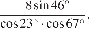  дробь: чис­ли­тель: минус 8 синус 46 в сте­пе­ни левая круг­лая скоб­ка \circ пра­вая круг­лая скоб­ка , зна­ме­на­тель: ко­си­нус 23 в сте­пе­ни левая круг­лая скоб­ка \circ пра­вая круг­лая скоб­ка умно­жить на ко­си­нус 67 в сте­пе­ни левая круг­лая скоб­ка \circ пра­вая круг­лая скоб­ка конец дроби . 