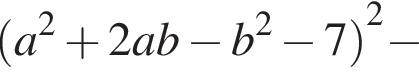  левая круг­лая скоб­ка a в квад­ра­те плюс 2ab минус b в квад­ра­те минус 7 пра­вая круг­лая скоб­ка в квад­ра­те минус 