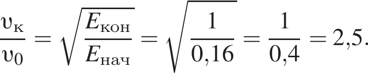 дробь: числитель: v _к, знаменатель: v _0 конец дроби = корень из: начало аргумента: дробь: числитель: E_кон конец аргумента , знаменатель: E_нач конец дроби = корень из: начало аргумента: дробь: числитель: 1, знаменатель: 0, конец аргумента 16 конец дроби = дробь: числитель: 1, знаменатель: 0,4 конец дроби =2,5.
