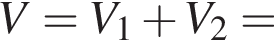 V=V_1 плюс V_2=