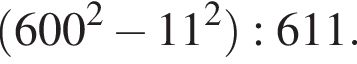 левая круг­лая скоб­ка 600 в квад­ра­те минус 11 в квад­ра­те пра­вая круг­лая скоб­ка :611.