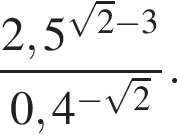  дробь: чис­ли­тель: 2,5 в сте­пе­ни левая круг­лая скоб­ка ко­рень из: на­ча­ло ар­гу­мен­та: 2 конец ар­гу­мен­та минус 3 пра­вая круг­лая скоб­ка , зна­ме­на­тель: 0,4 в сте­пе­ни левая круг­лая скоб­ка минус ко­рень из: на­ча­ло ар­гу­мен­та: 2 конец ар­гу­мен­та пра­вая круг­лая скоб­ка конец дроби . 