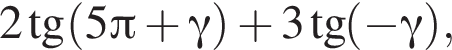 2 тан­генс левая круг­лая скоб­ка 5 Пи плюс гамма пра­вая круг­лая скоб­ка плюс 3 тан­генс левая круг­лая скоб­ка минус гамма пра­вая круг­лая скоб­ка ,