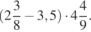  левая круг­лая скоб­ка целая часть: 2, дроб­ная часть: чис­ли­тель: 3, зна­ме­на­тель: 8 минус 3,5 пра­вая круг­лая скоб­ка умно­жить на целая часть: 4, дроб­ная часть: чис­ли­тель: 4, зна­ме­на­тель: 9 .